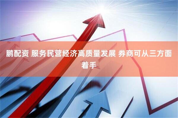 鹏配资 服务民营经济高质量发展 券商可从三方面着手
