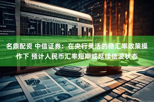 名鼎配资 中信证券：在央行灵活的稳汇率政策操作下 预计人民币汇率短期或延续低波状态