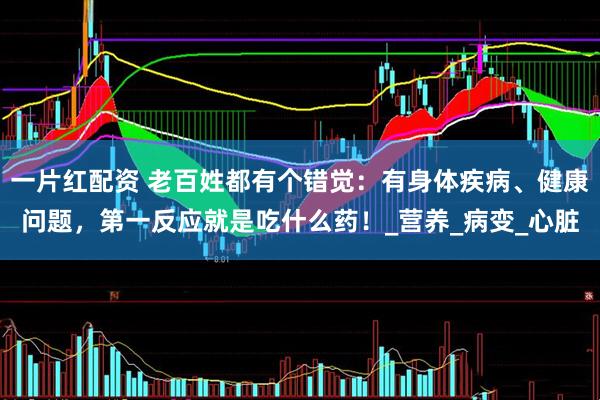 一片红配资 老百姓都有个错觉：有身体疾病、健康问题，第一反应就是吃什么药！_营养_病变_心脏