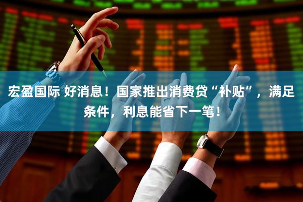 宏盈国际 好消息！国家推出消费贷“补贴”，满足条件，利息能省下一笔！