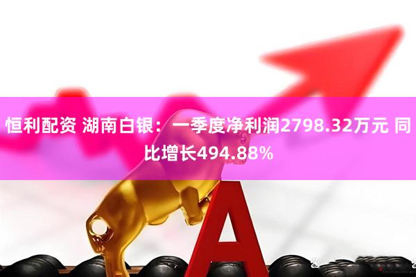 恒利配资 湖南白银：一季度净利润2798.32万元 同比增长494.88%